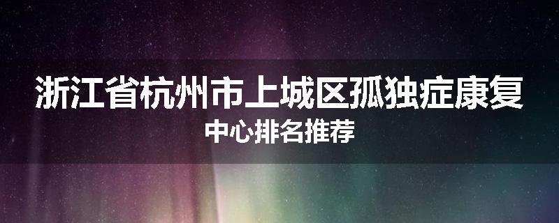 浙江省杭州市上城区孤独症康复中心排名推荐