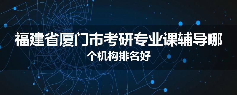 福建省厦门市考研专业课辅导哪个机构排名好