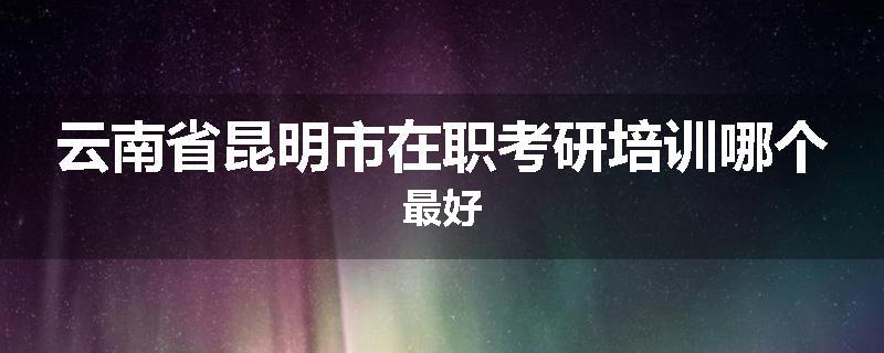 云南省昆明市在职考研培训哪个最好