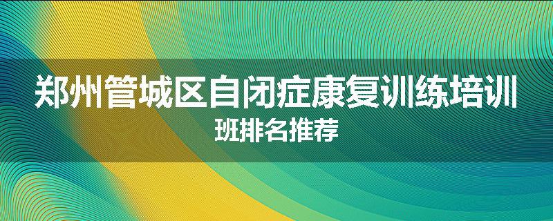 郑州管城区自闭症康复训练培训班排名推荐