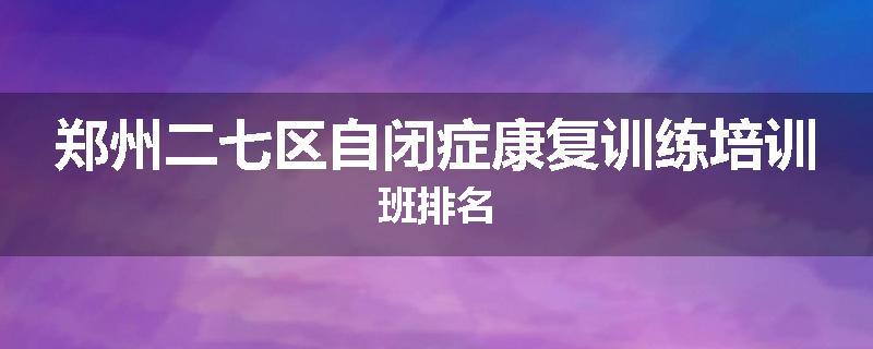 郑州二七区自闭症康复训练培训班排名