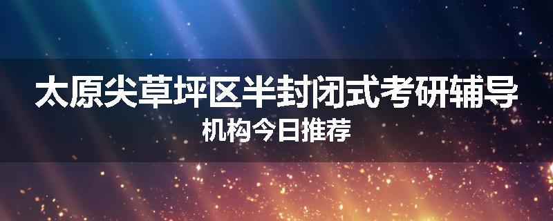 太原尖草坪区半封闭式考研辅导机构今日推荐