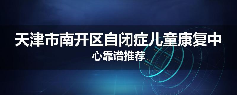 天津市南开区自闭症儿童康复中心靠谱推荐