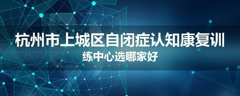 杭州市上城区自闭症认知康复训练中心选哪家好