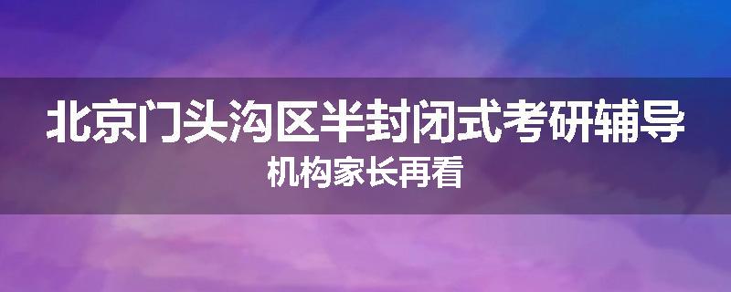 北京门头沟区半封闭式考研辅导机构家长再看
