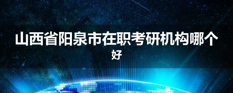 山西省阳泉市在职考研机构哪个好