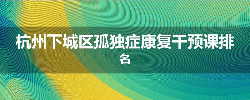 杭州下城区孤独症康复干预课排名