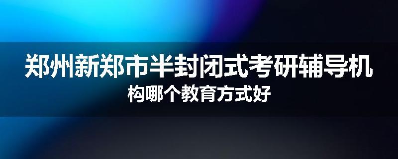 郑州新郑市半封闭式考研辅导机构哪个教育方式好
