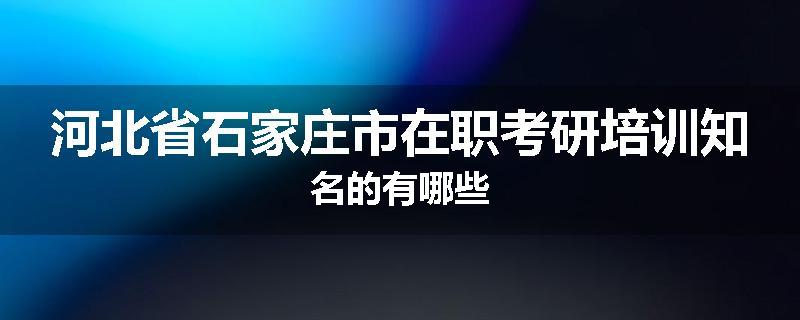 河北省石家庄市在职考研培训知名的有哪些