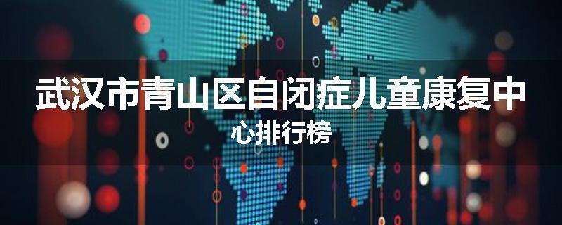 武汉市青山区自闭症儿童康复中心排行榜