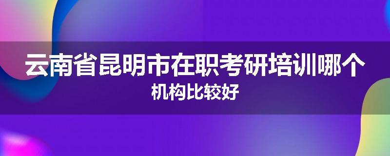 云南省昆明市在职考研培训哪个机构比较好