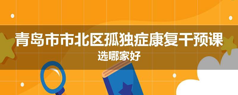 青岛市市北区孤独症康复干预课选哪家好