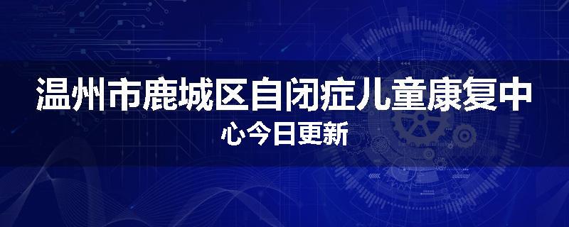 温州市鹿城区自闭症儿童康复中心今日更新