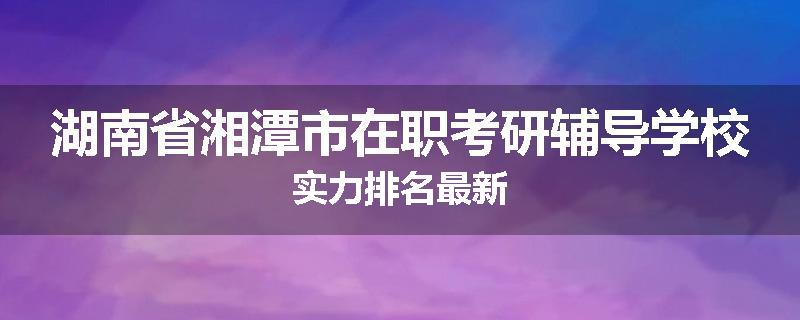 湖南省湘潭市在职考研辅导学校实力排名最新