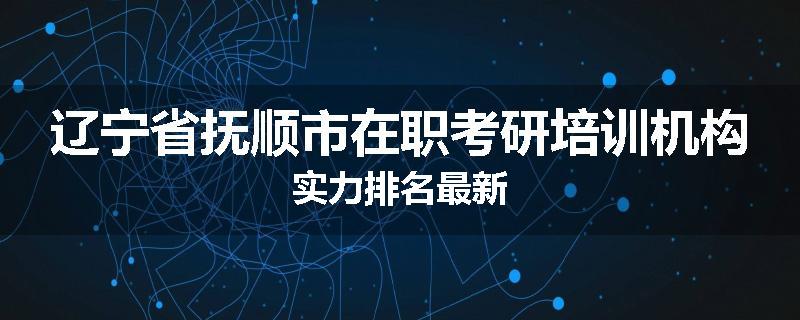辽宁省抚顺市在职考研培训机构实力排名最新