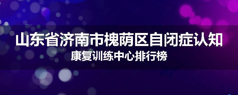 山东省济南市槐荫区自闭症认知康复训练中心排行榜