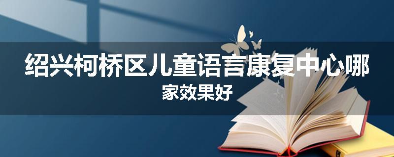 绍兴柯桥区儿童语言康复中心哪家效果好