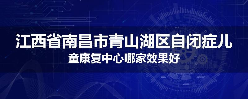 江西省南昌市青山湖区自闭症儿童康复中心哪家效果好