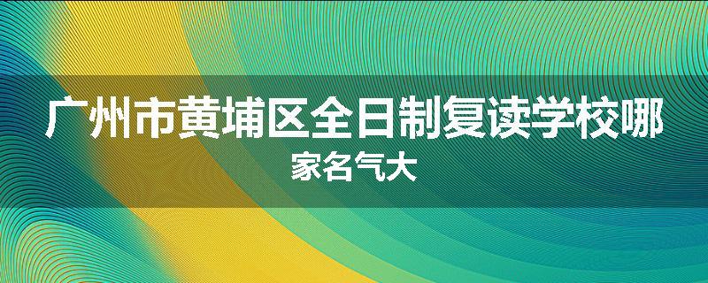 广州市黄埔区全日制复读学校哪家名气大