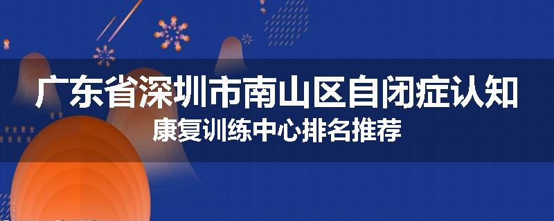广东省深圳市南山区自闭症认知康复训练中心排名推荐