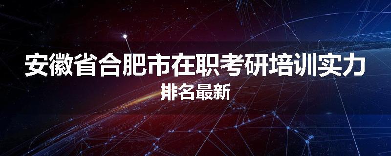 安徽省合肥市在职考研培训实力排名最新