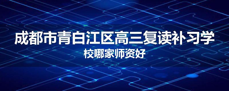 成都市青白江区高三复读补习学校哪家师资好