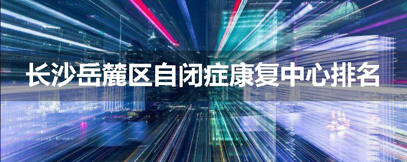 长沙岳麓区自闭症康复中心排名