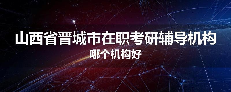 山西省晋城市在职考研辅导机构哪个机构好