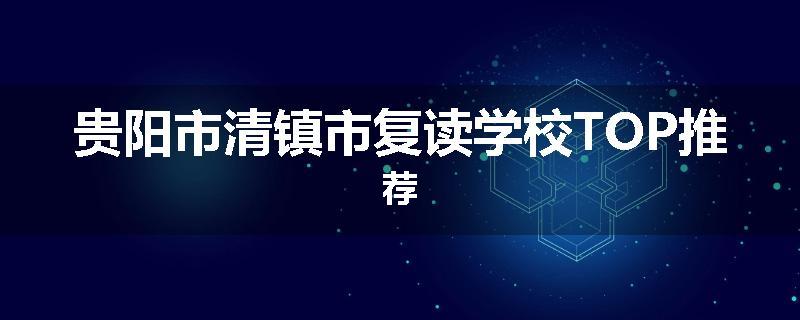 贵阳市清镇市复读学校TOP推荐