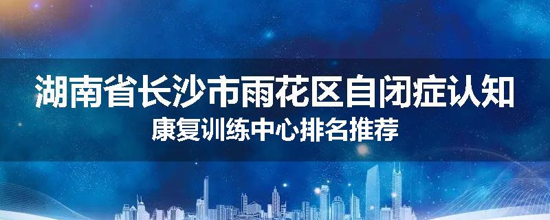 湖南省长沙市雨花区自闭症认知康复训练中心排名推荐