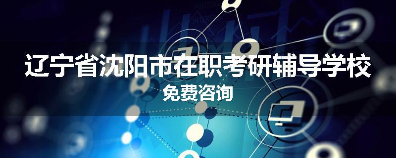 辽宁省沈阳市在职考研辅导学校免费咨询