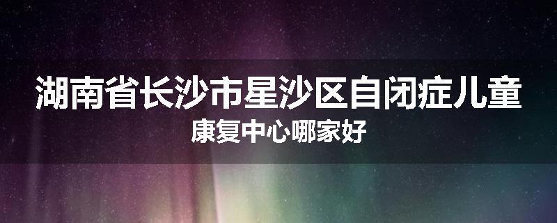 湖南省长沙市星沙区自闭症儿童康复中心哪家好