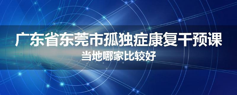 广东省东莞市孤独症康复干预课当地哪家比较好