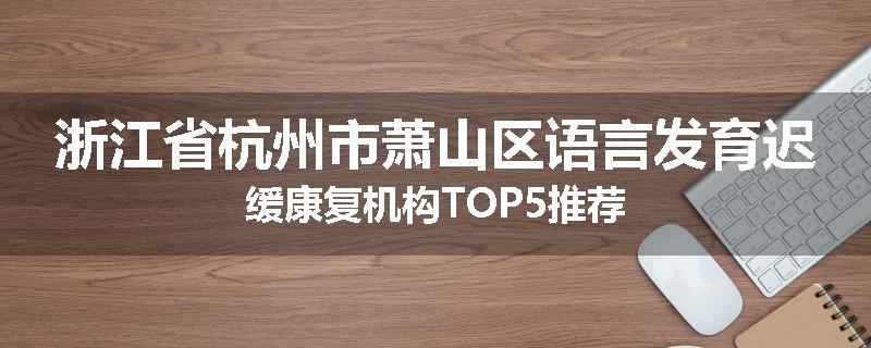 浙江省杭州市萧山区语言发育迟缓康复机构TOP5推荐