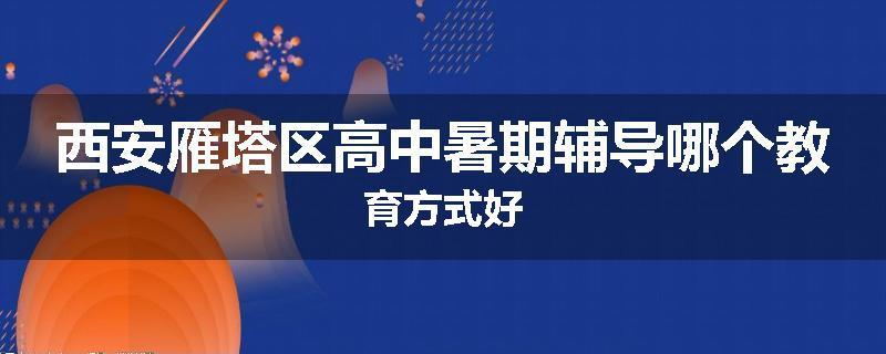 西安雁塔区高中暑期辅导哪个教育方式好