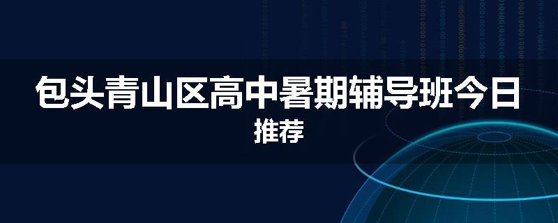 包头青山区高中暑期辅导班今日推荐