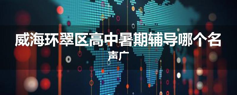 威海环翠区高中暑期辅导哪个名声广