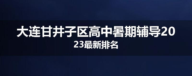 大连甘井子区高中暑期辅导2023最新排名