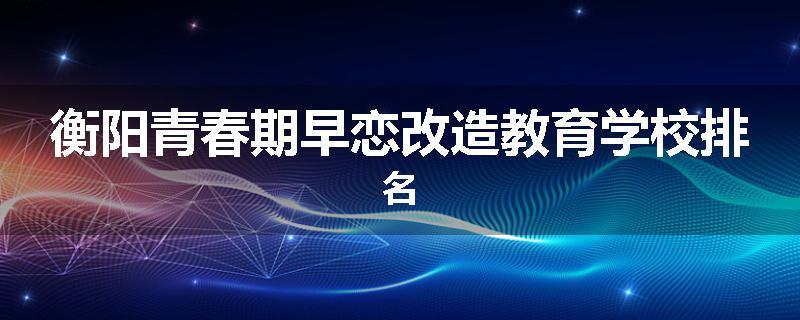 衡阳青春期早恋改造教育学校排名