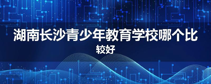 湖南长沙青少年教育学校哪个比较好