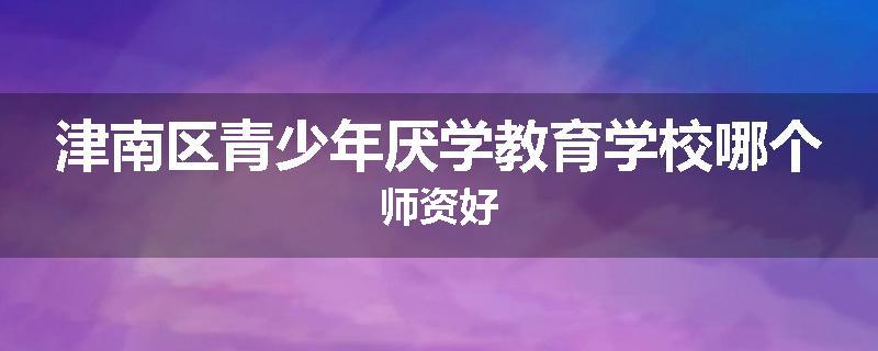 津南区青少年厌学教育学校哪个师资好
