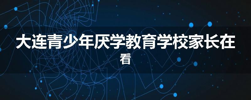 大连青少年厌学教育学校家长在看