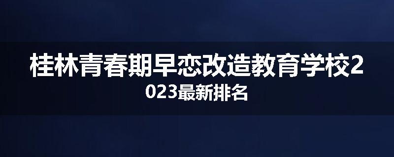 桂林青春期早恋改造教育学校2023最新排名
