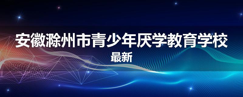 安徽滁州市青少年厌学教育学校最新