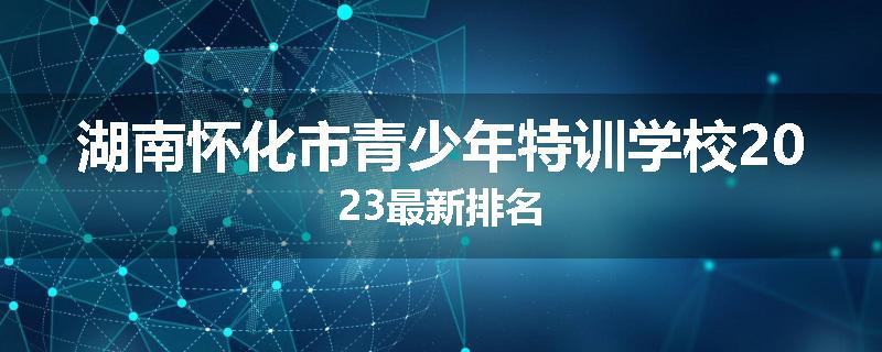 湖南怀化市青少年特训学校2023最新排名