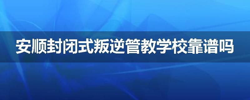 安顺封闭式叛逆管教学校靠谱吗
