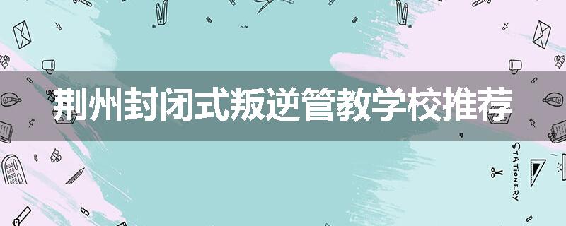 荆州封闭式叛逆管教学校推荐