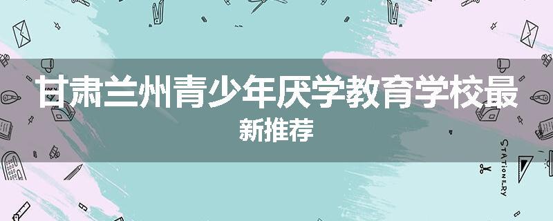 甘肃兰州青少年厌学教育学校最新推荐