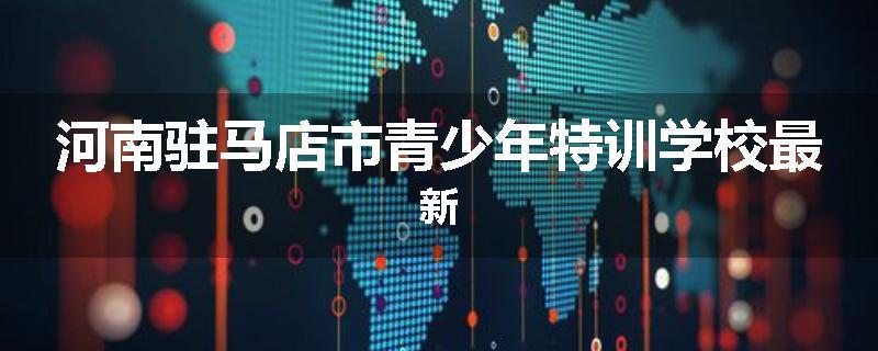 河南驻马店市青少年特训学校最新