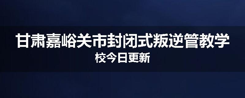 甘肃嘉峪关市封闭式叛逆管教学校今日更新